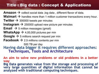 Title : Big data : Concept & Applications
Amazon  collect social data ,log data , different flavor of data.
Walmart  handles more than 1 million customer transactions every hour.
Twitter  300000 tweets per minutes
Instagram  250000 upload new picture per minutes
Email  5 million messages (gmail)
WhatsApp  4,00,000 pictures per min
Google  5 millions search request per min
Facebook  2.5 millions contents per min
500 TB per day
Having data bigger it requires different approaches:
Techniques, Tools and Architecture
An aim to solve new problems or old problems in a better
way
Big Data generates value from the storage and processing of
very large quantities of digital information that cannot be
analyzed with traditional computing techniques.
 