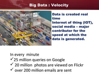 Data is created real
time
Internet of thing (IOT),
social media – major
contributor for the
speed at which the
data is generated.
In every minute
25 million queries on Google
 20 million photos are viewed on Flickr
 over 200 million emails are sent
Big Data : Velocity
 