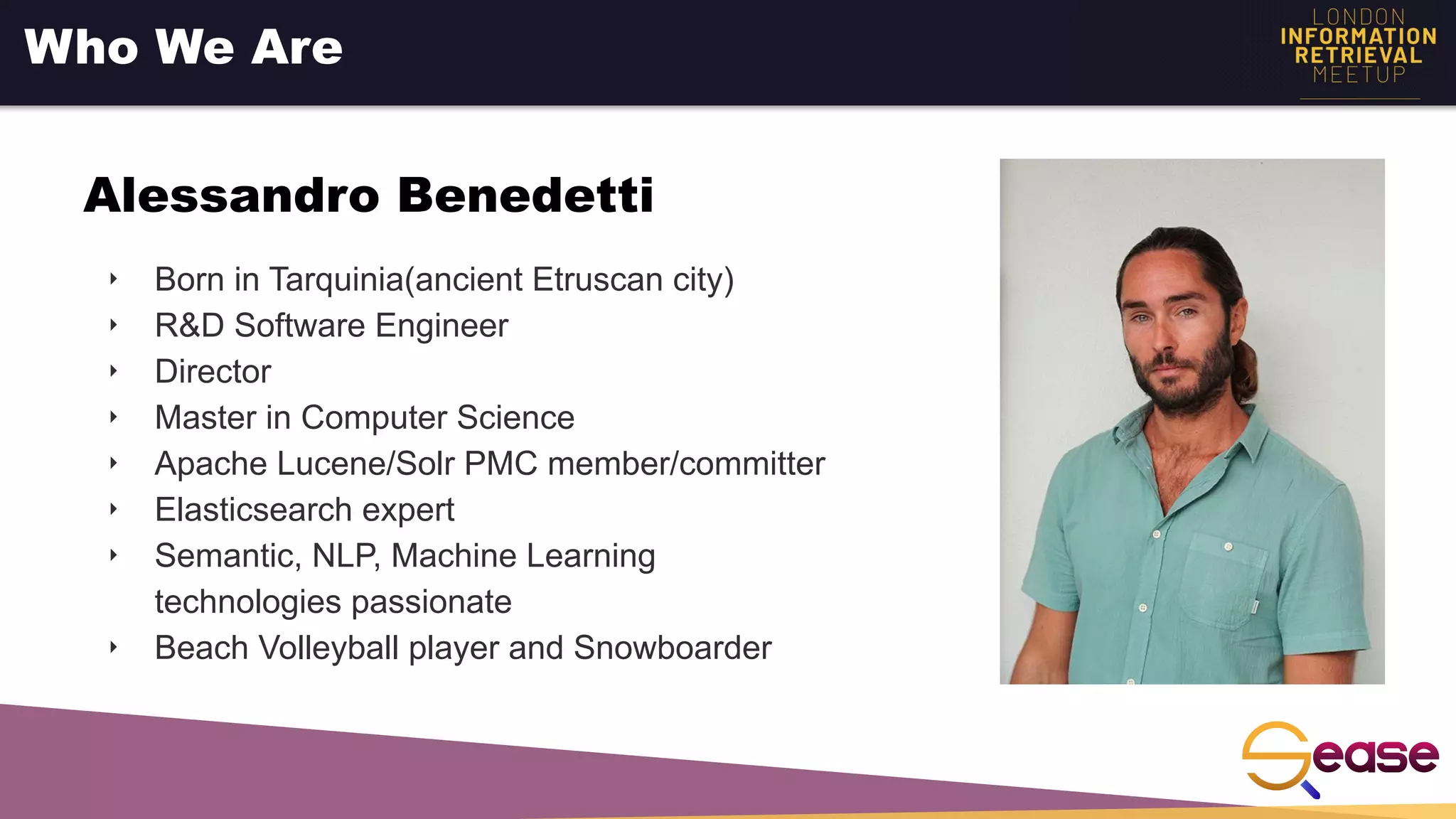 ‣ Born in Tarquinia(ancient Etruscan city)
‣ R&D Software Engineer
‣ Director
‣ Master in Computer Science
‣ Apache Lucene/Solr PMC member/committer
‣ Elasticsearch expert
‣ Semantic, NLP, Machine Learning
technologies passionate
‣ Beach Volleyball player and Snowboarder
Who We Are
Alessandro Benedetti
 
