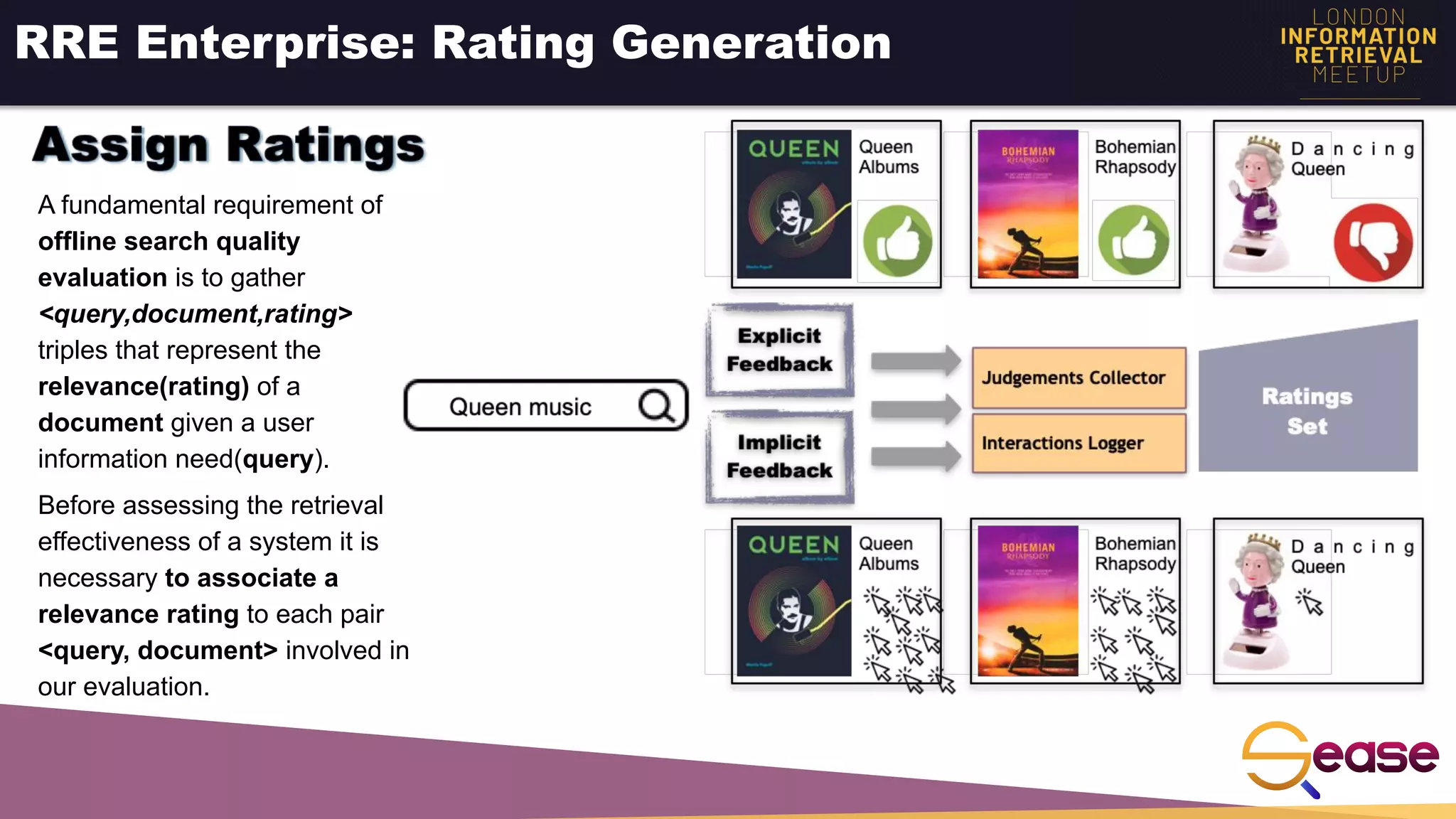 RRE Enterprise: Rating Generation
A fundamental requirement of
offline search quality
evaluation is to gather
<query,document,rating>
triples that represent the
relevance(rating) of a
document given a user
information need(query).
Before assessing the retrieval
effectiveness of a system it is
necessary to associate a
relevance rating to each pair
<query, document> involved in
our evaluation.
 