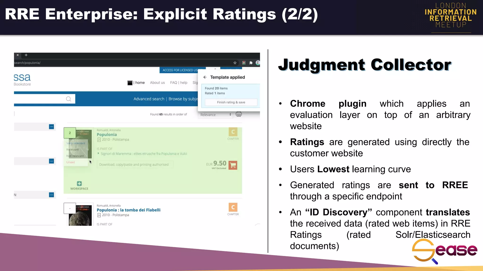RRE Enterprise: Explicit Ratings (2/2)
• Chrome plugin which applies an
evaluation layer on top of an arbitrary
website
• Ratings are generated using directly the
customer website
• Users Lowest learning curve
• Generated ratings are sent to RREE
through a specific endpoint
• An “ID Discovery” component translates
the received data (rated web items) in RRE
Ratings (rated Solr/Elasticsearch
documents)
Judgment Collector
 