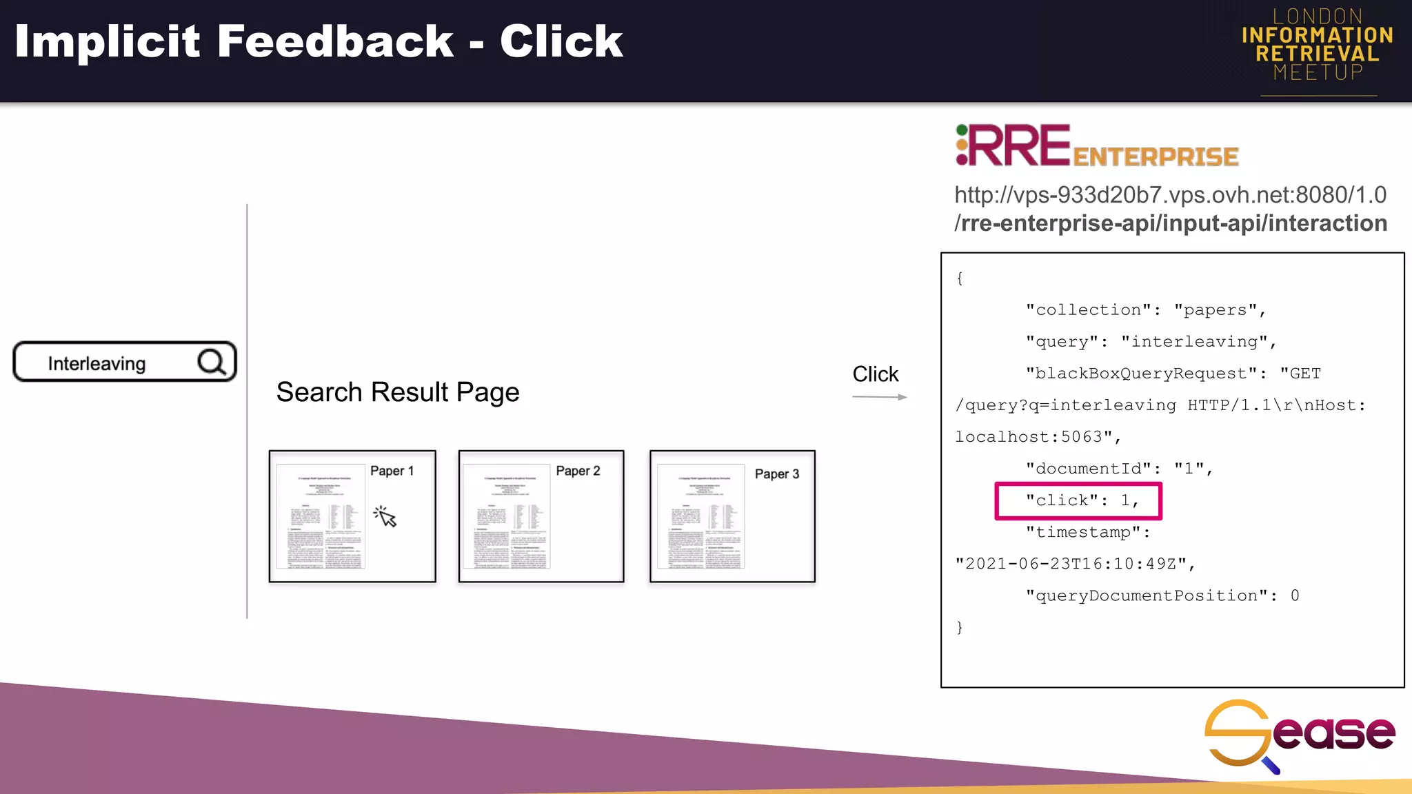 Implicit Feedback - Click
{
"collection": "papers",
"query": "interleaving",
"blackBoxQueryRequest": "GET
/query?q=interleaving HTTP/1.1rnHost:
localhost:5063",
"documentId": "1",
"click": 1,
"timestamp":
"2021-06-23T16:10:49Z",
"queryDocumentPosition": 0
}
Click
http://vps-933d20b7.vps.ovh.net:8080/1.0
/rre-enterprise-api/input-api/interaction
Search Result Page
 