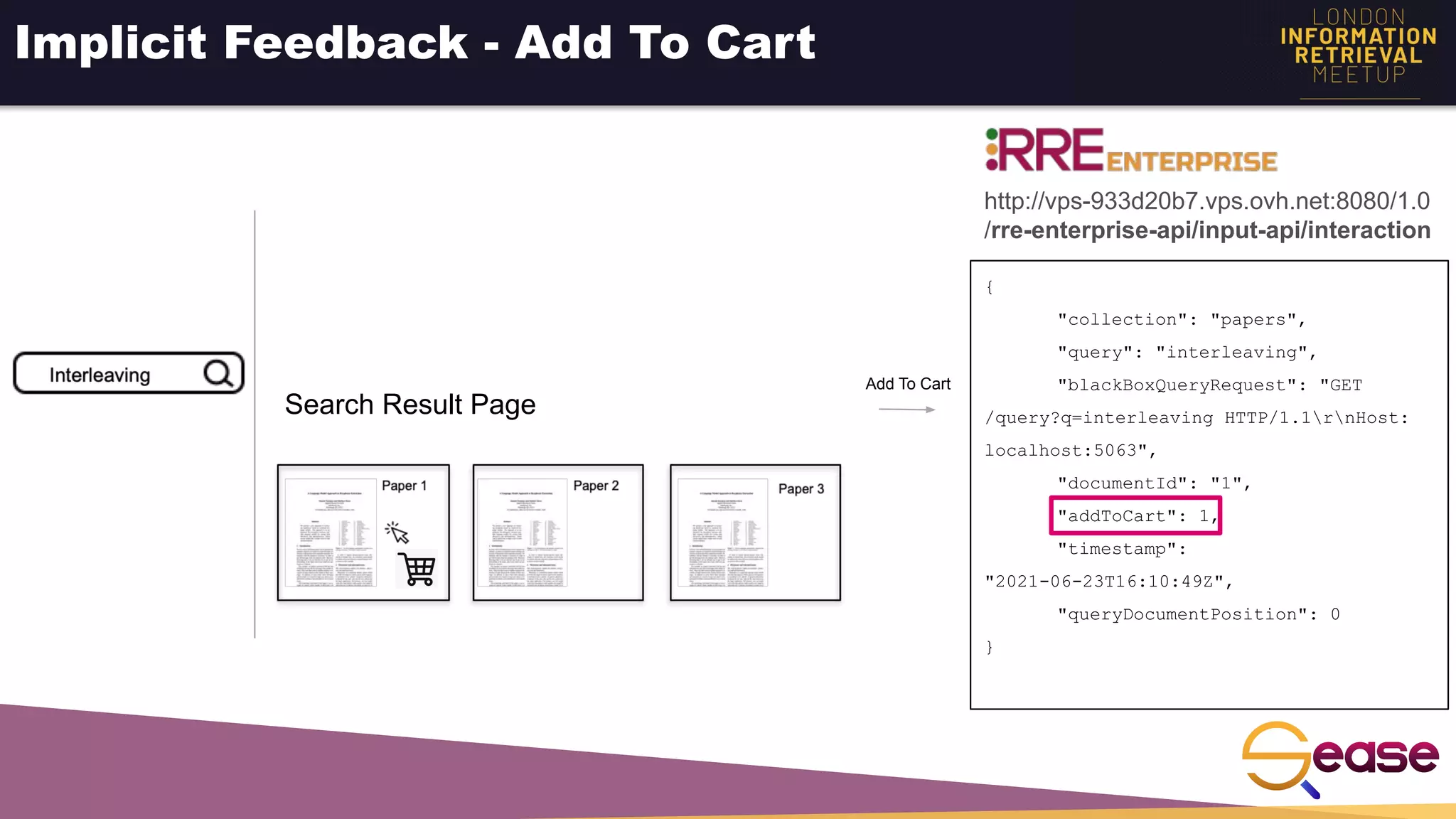 Implicit Feedback - Add To Cart
{
"collection": "papers",
"query": "interleaving",
"blackBoxQueryRequest": "GET
/query?q=interleaving HTTP/1.1rnHost:
localhost:5063",
"documentId": "1",
"addToCart": 1,
"timestamp":
"2021-06-23T16:10:49Z",
"queryDocumentPosition": 0
}
Add To Cart
http://vps-933d20b7.vps.ovh.net:8080/1.0
/rre-enterprise-api/input-api/interaction
Search Result Page
 