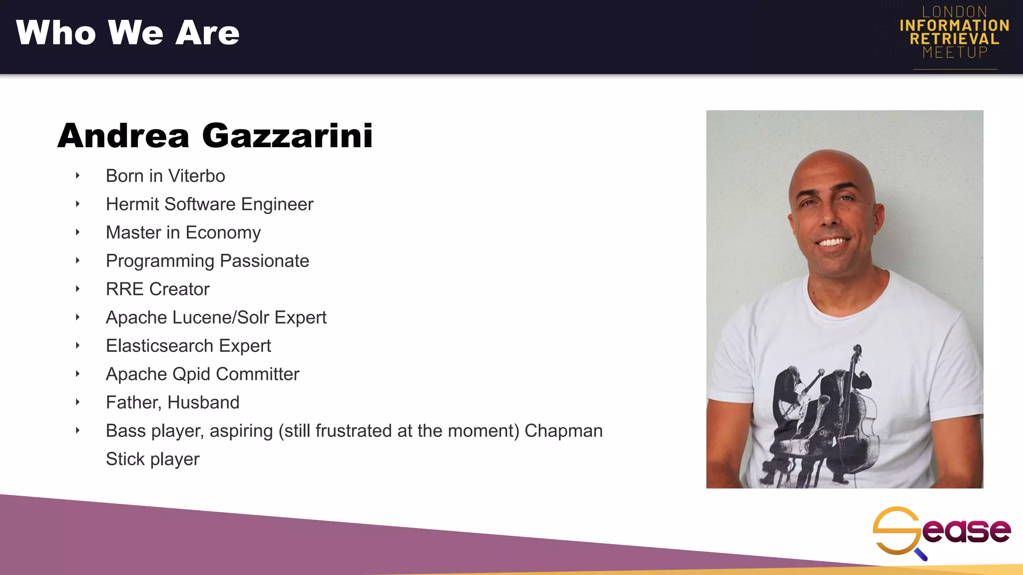 ‣ Born in Viterbo
‣ Hermit Software Engineer
‣ Master in Economy
‣ Programming Passionate
‣ RRE Creator
‣ Apache Lucene/Solr Expert
‣ Elasticsearch Expert
‣ Apache Qpid Committer
‣ Father, Husband
‣ Bass player, aspiring (still frustrated at the moment) Chapman
Stick player
Who We Are
Andrea Gazzarini
 