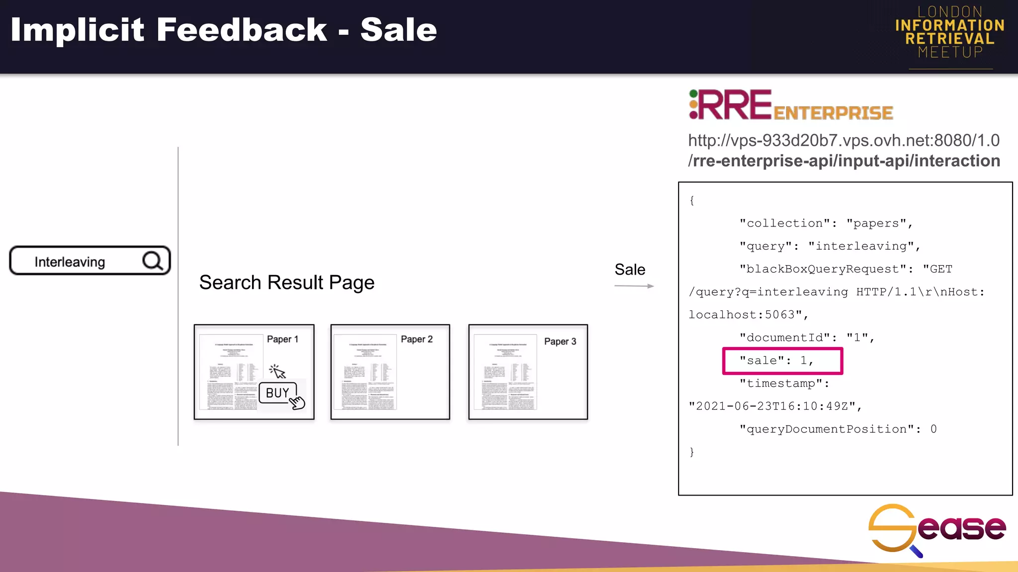 Implicit Feedback - Sale
{
"collection": "papers",
"query": "interleaving",
"blackBoxQueryRequest": "GET
/query?q=interleaving HTTP/1.1rnHost:
localhost:5063",
"documentId": "1",
"sale": 1,
"timestamp":
"2021-06-23T16:10:49Z",
"queryDocumentPosition": 0
}
Sale
http://vps-933d20b7.vps.ovh.net:8080/1.0
/rre-enterprise-api/input-api/interaction
Search Result Page
 