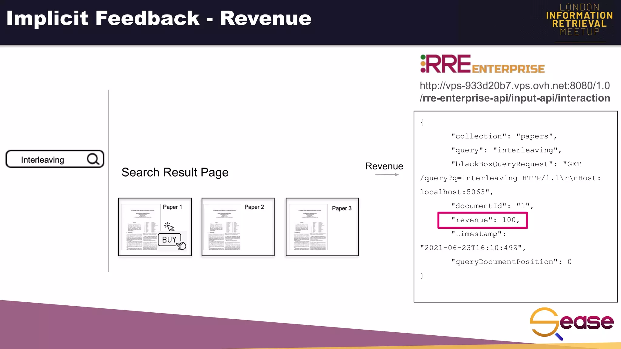 Implicit Feedback - Revenue
{
"collection": "papers",
"query": "interleaving",
"blackBoxQueryRequest": "GET
/query?q=interleaving HTTP/1.1rnHost:
localhost:5063",
"documentId": "1",
"revenue": 100,
"timestamp":
"2021-06-23T16:10:49Z",
"queryDocumentPosition": 0
}
Revenue
http://vps-933d20b7.vps.ovh.net:8080/1.0
/rre-enterprise-api/input-api/interaction
Search Result Page
 