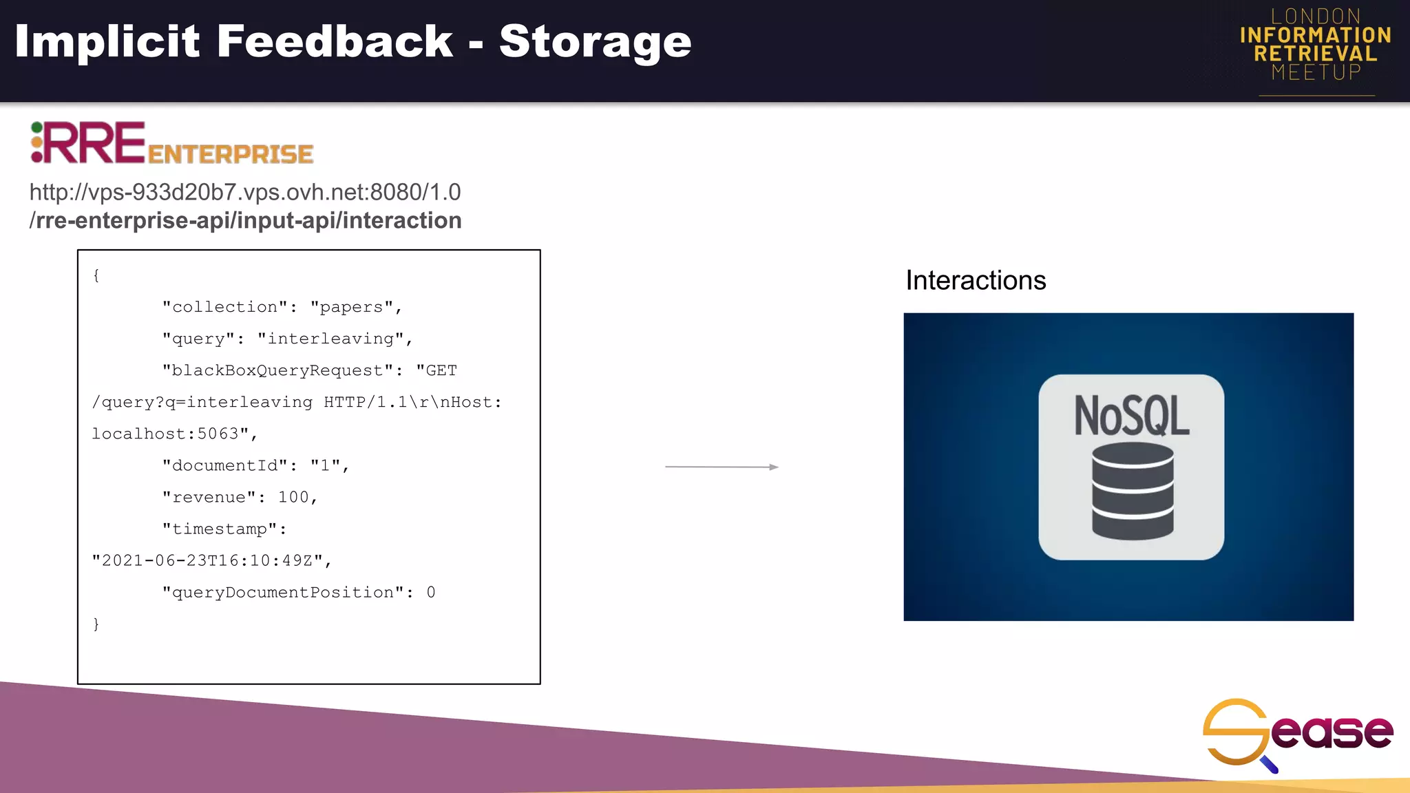 Implicit Feedback - Storage
{
"collection": "papers",
"query": "interleaving",
"blackBoxQueryRequest": "GET
/query?q=interleaving HTTP/1.1rnHost:
localhost:5063",
"documentId": "1",
"revenue": 100,
"timestamp":
"2021-06-23T16:10:49Z",
"queryDocumentPosition": 0
}
http://vps-933d20b7.vps.ovh.net:8080/1.0
/rre-enterprise-api/input-api/interaction
Interactions
 