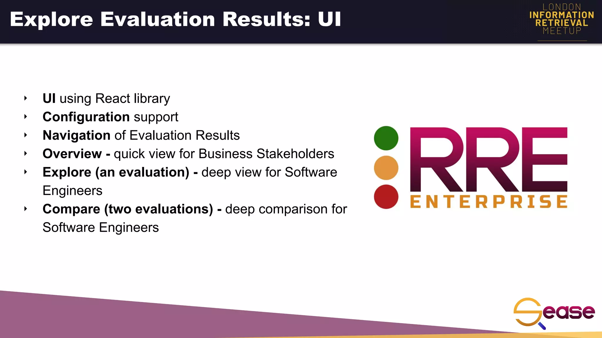 ‣ UI using React library
‣ Configuration support
‣ Navigation of Evaluation Results
‣ Overview - quick view for Business Stakeholders
‣ Explore (an evaluation) - deep view for Software
Engineers
‣ Compare (two evaluations) - deep comparison for
Software Engineers
Explore Evaluation Results: UI
 
