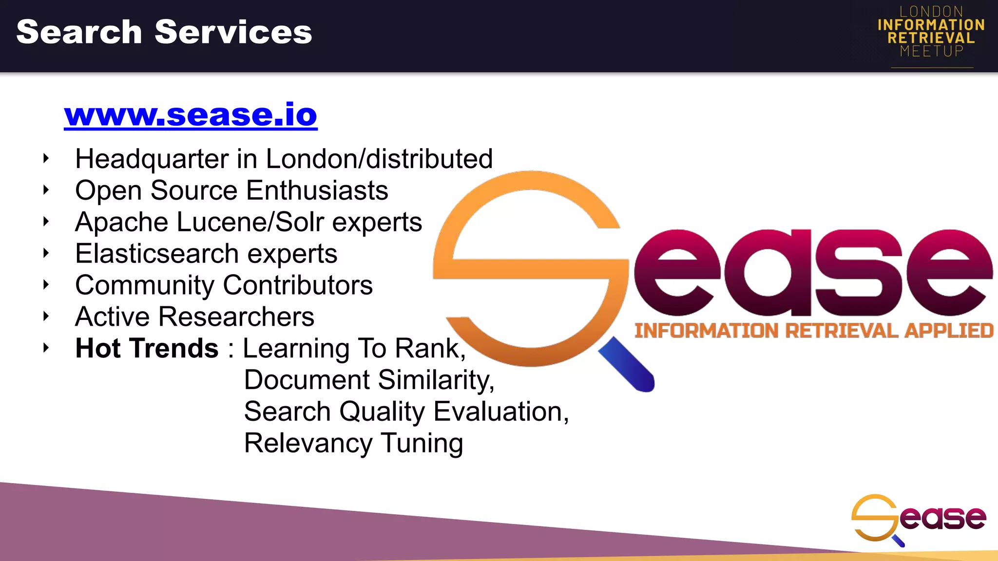 ‣ Headquarter in London/distributed
‣ Open Source Enthusiasts
‣ Apache Lucene/Solr experts
‣ Elasticsearch experts
‣ Community Contributors
‣ Active Researchers
‣ Hot Trends : Learning To Rank,
Document Similarity,
Search Quality Evaluation,
Relevancy Tuning
Search Services
www.sease.io
 