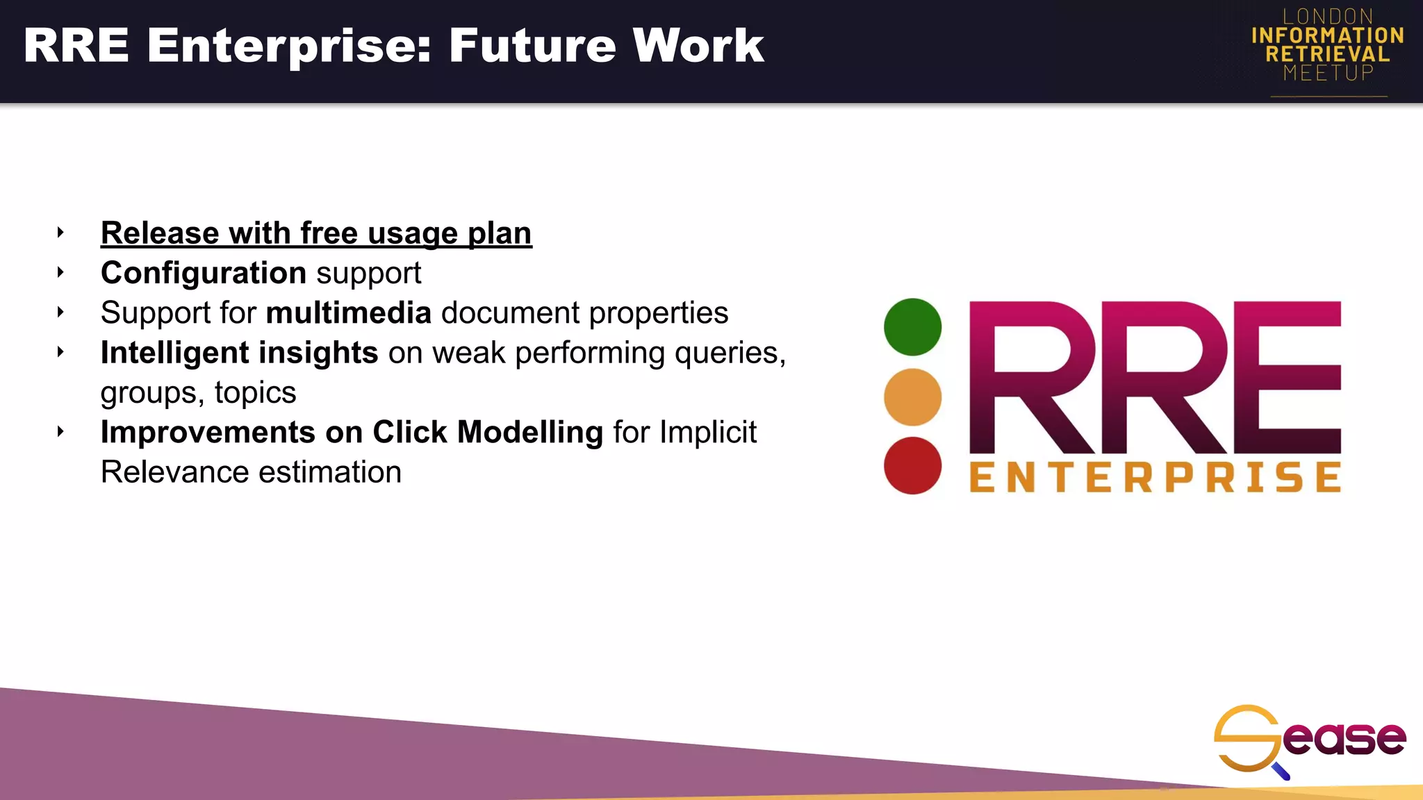 ‣ Release with free usage plan
‣ Configuration support
‣ Support for multimedia document properties
‣ Intelligent insights on weak performing queries,
groups, topics
‣ Improvements on Click Modelling for Implicit
Relevance estimation
RRE Enterprise: Future Work
 