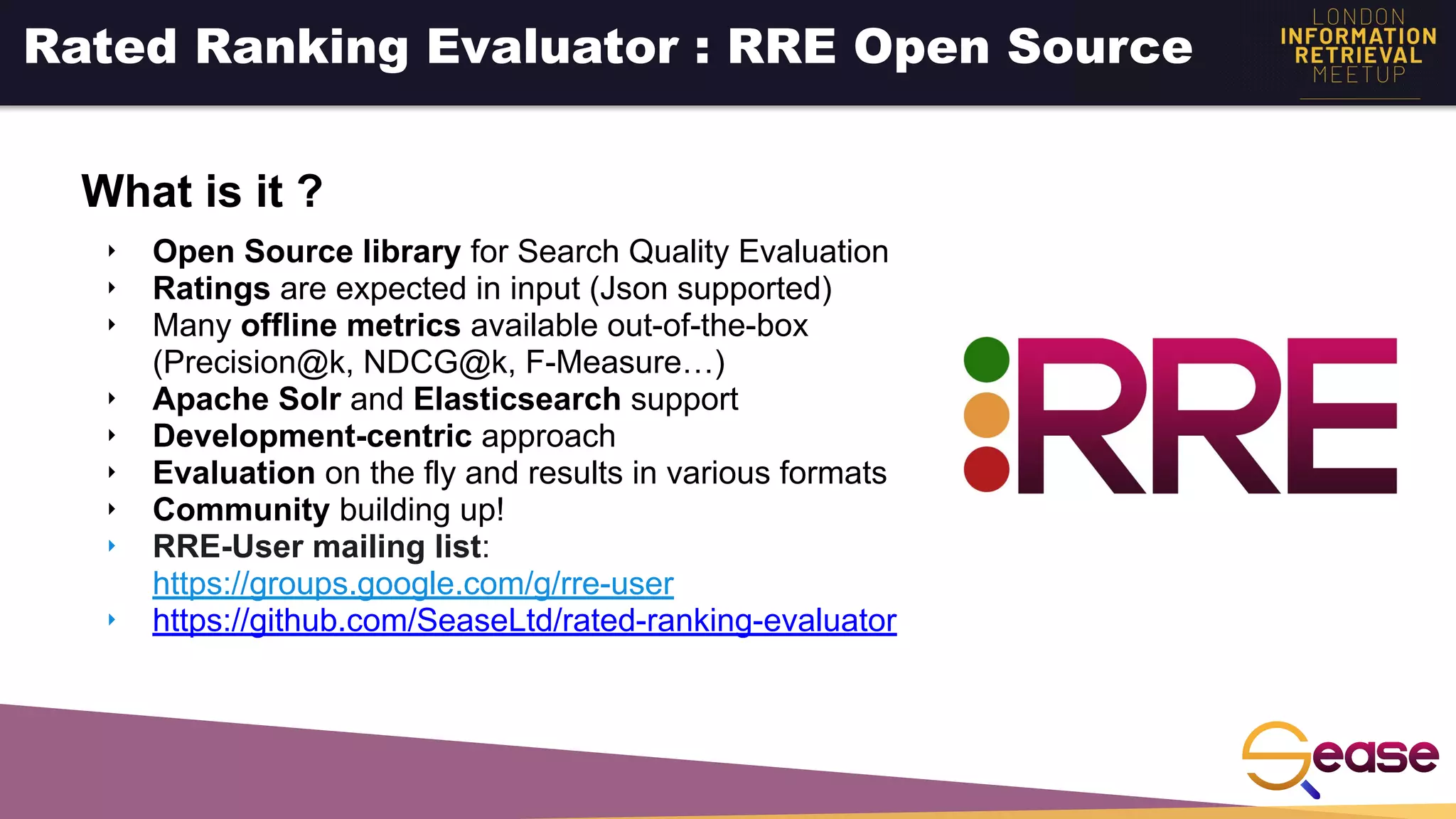 ‣ Open Source library for Search Quality Evaluation
‣ Ratings are expected in input (Json supported)
‣ Many offline metrics available out-of-the-box
(Precision@k, NDCG@k, F-Measure…)
‣ Apache Solr and Elasticsearch support
‣ Development-centric approach
‣ Evaluation on the fly and results in various formats
‣ Community building up!
‣ RRE-User mailing list:
https://groups.google.com/g/rre-user
‣ https://github.com/SeaseLtd/rated-ranking-evaluator
Rated Ranking Evaluator : RRE Open Source
What is it ?
 