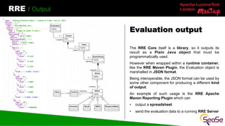 Apache Lucene/Solr
London
RRE / Output
The RRE Core itself is a library, so it outputs its
result as a Plain Java object that must be
programmatically used.
However when wrapped within a runtime container,
like the RRE Maven Plugin, the Evaluation object is
marshalled in JSON format.
Being interoperable, the JSON format can be used by
some other component for producing a different kind
of output.
An example of such usage is the RRE Apache
Maven Reporting Plugin which can
• output a spreadsheet
• send the evaluation data to a running RRE Server
Evaluation output
 