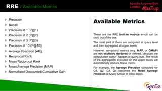 Apache Lucene/Solr
London
RRE / Available Metrics
These are the RRE built-in metrics which can be
used out of the box.
The most part of them are computed at query level
and then aggregated at upper levels.
However, compound metrics (e.g. MAP, or GMAP)
are not explicitly declared or defined, because the
computation doesn’t happen at query level. The result
of the aggregation executed on the upper levels will
automatically produce these metric.
For example, the Average Precision computed for
Q1, Q2, Q3, Qn becomes the Mean Average
Precision at Query Group or Topic levels.
Available Metrics
Precision
Recall
Precision at 1 (P@1)
Precision at 2 (P@2)
Precision at 3 (P@3)
Precision at 10 (P@10)
Average Precision (AP)
Reciprocal Rank
Mean Reciprocal Rank
Mean Average Precision (MAP)
Normalised Discounted Cumulative Gain
 
