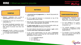Apache Lucene/Solr
London
RRE / What we need to provide
▪ Dataset / collection which consists of
representative data in your domain.
▪ In general, we could say it should have a
reasonable size.
▪ For those functional scenarios where
we are managing different entity kinds,
RRE allows to provide more than one
dataset.
▪ Although formally a dataset is provided
in JSON files, the actual content depends
on the target search platform.
▪ It
CONFIGURATION SETS
PROCESSING
RATINGS
CORPUS
▪ a structured set of judgements (i.e. relevant documents for
a given query)
▪ It’s not a plain list because it is structured on top of the
composite RRE domain model
▪ Here we can define all things that compose the RRE domain
model: topics, query groups, and queries.
▪ At query group level we can list all documents which are
relevant to all queries belonging to that group
▪ For each relevant document we can express a gain, which
indicates how much a document is relevant.
▪ In the current implementation we are using a three-level
judgement, but this is one thing that most probably will be
generalised in future versions:
▪ 1 => marginally relevant
▪ 2 => relevant
▪ 3 => very relevant
▪ configuration instances at a
given time. This concept is often
captured by introducing “versions”
▪ For each version of our system,
we assume there’s a different
configuration set.
▪ The actual content of each
configuration set depends on the
target platform
▪ For example, if we are using Solr,
each version would contain one or
more core definitions.
 