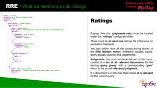 Apache Lucene/Solr
London
RRE / What we need to provide: ratings
Ratings files (i.e. judgments sets) must be located
under the “ratings” configured folder.
There must be at least one ratings file (otherwise no
evaluation happens)
You can define here all the compounding blocks of
the RRE domain model: reference dataset, topics,
query groups, queries and judgements.
Judgments, the most fundamental part of this input,
consist of a list of all relevant documents for the
owning query group, with a corresponding “gain”
which is the actual relevancy judgment.
If a document is in this list, that means it is relevant
for the current query.
Ratings
 