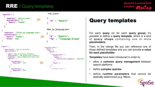 Apache Lucene/Solr
London
RRE / Query templates
For each query (or for each query group) it’s
possible to define a query template, which is a kind
of query shape containing one or more
placeholders.
Then, in the ratings file you can reference one of
those defined templates and you can provide a value
for each placeholder.
Templates have been introduced in order to:
• allow a common query management between
search platforms
• define complex queries
• define runtime parameters that cannot be
statically determined (e.g. filters)
Query templates
only_q.json
filter_by_language.json
 