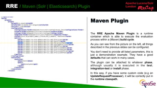 Apache Lucene/Solr
London
RRE / Maven (Solr | Elasticsearch) Plugin
The RRE Apache Maven Plugin is a runtime
container which is able to execute the evaluation
process within a (Maven) build cycle.
As you can see from the picture on the left, all things
described in the previous slides can be configured.
You don’t need to provide all listed parameters, this is
just a demonstration example. They have a good
defaults that can work in many cases.
The plugin can be attached to whatever phase,
although usually it is executed in the test,
integration-test or install phase.
In this way, if you have some custom code (e.g an
UpdateRequestProcessor), it will be correctly put in
the runtime classpath.
Maven Plugin
 