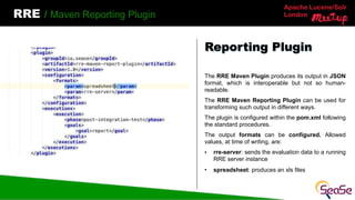 Apache Lucene/Solr
London
RRE / Maven Reporting Plugin
The RRE Maven Plugin produces its output in JSON
format, which is interoperable but not so human-
readable.
The RRE Maven Reporting Plugin can be used for
transforming such output in different ways.
The plugin is configured within the pom.xml following
the standard procedures.
The output formats can be configured. Allowed
values, at time of writing, are:
• rre-server: sends the evaluation data to a running
RRE server instance
• spreadsheet: produces an xls files
Reporting Plugin
 