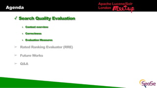 Agenda
Apache Lucene/Solr
London
✓ Search Quality Evaluation
‣ Context overview
‣ Correctness
‣ Evaluation Measures
➢ Rated Ranking Evaluator (RRE)
➢ Future Works
➢ Q&A
 