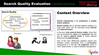 Apache Lucene/Solr
London
Search Quality Evaluation / Context Overview
Search engineering is the production of quality
search systems.
Search quality (and in general software quality) is a
huge topic which can be described using internal
and external factors.
In the end, only external factors matter, those that
can be perceived by users and customers. But the
key for getting optimal levels of those external
factors are the internal ones.
One of the main differences between search and
software quality (especially from a correctness
perspective) is in the ok / ko judgment, which is
more “deterministic” in case of software development.
Context Overview
Search Quality
Internal Factors
External Factors
Correctness
Robustness
Extendibility
Reusability
Efficiency
Timeliness
Modularity
Readability
Maintainability
Testability
Maintainability
Understandability
Reusability
….
Focused on
Primarily focused on
 