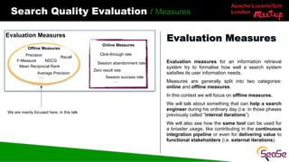 Apache Lucene/Solr
London
Search Quality Evaluation / Measures
Evaluation measures for an information retrieval
system try to formalise how well a search system
satisfies its user information needs.
Measures are generally split into two categories:
online and offline measures.
In this context we will focus on offline measures.
We will talk about something that can help a search
engineer during his ordinary day (i.e. in those phases
previously called “internal iterations”)
We will also see how the same tool can be used for
a broader usage, like contributing in the continuous
integration pipeline or even for delivering value to
functional stakeholders (i.e. external iterations).
Evaluation Measures
Evaluation Measures
Online Measures
Offline Measures
Average Precision
Mean Reciprocal Rank
Recall
NDCG
Precision Click-through rate
F-Measure
Zero result rate
Session abandonment rate
Session success rate
….
….
We are mainly focused here, in this talk
 