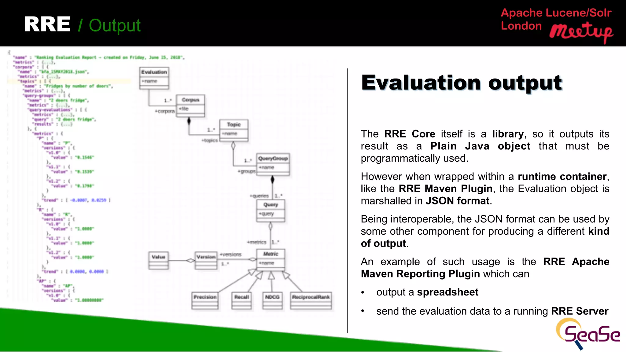 Apache Lucene/Solr
LondonRRE / Output
The RRE Core itself is a library, so it outputs its
result as a Plain Java object that must be
programmatically used.
However when wrapped within a runtime container,
like the RRE Maven Plugin, the Evaluation object is
marshalled in JSON format.
Being interoperable, the JSON format can be used by
some other component for producing a different kind
of output.
An example of such usage is the RRE Apache
Maven Reporting Plugin which can
• output a spreadsheet
• send the evaluation data to a running RRE Server
Evaluation output
 