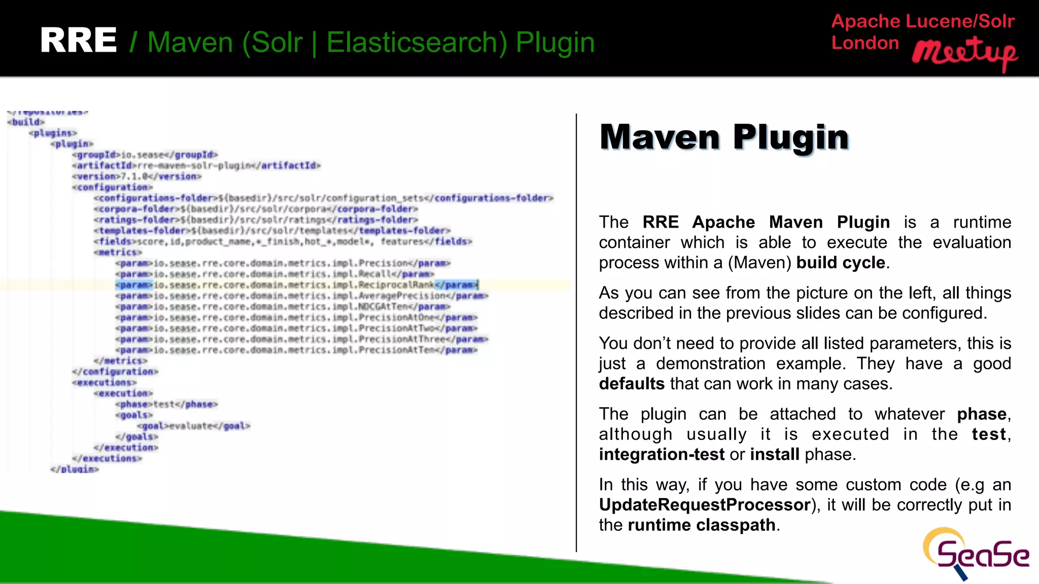 Apache Lucene/Solr
LondonRRE / Maven (Solr | Elasticsearch) Plugin
The RRE Apache Maven Plugin is a runtime
container which is able to execute the evaluation
process within a (Maven) build cycle.
As you can see from the picture on the left, all things
described in the previous slides can be configured.
You don’t need to provide all listed parameters, this is
just a demonstration example. They have a good
defaults that can work in many cases.
The plugin can be attached to whatever phase,
although usually it is executed in the test,
integration-test or install phase.
In this way, if you have some custom code (e.g an
UpdateRequestProcessor), it will be correctly put in
the runtime classpath.
Maven Plugin
 