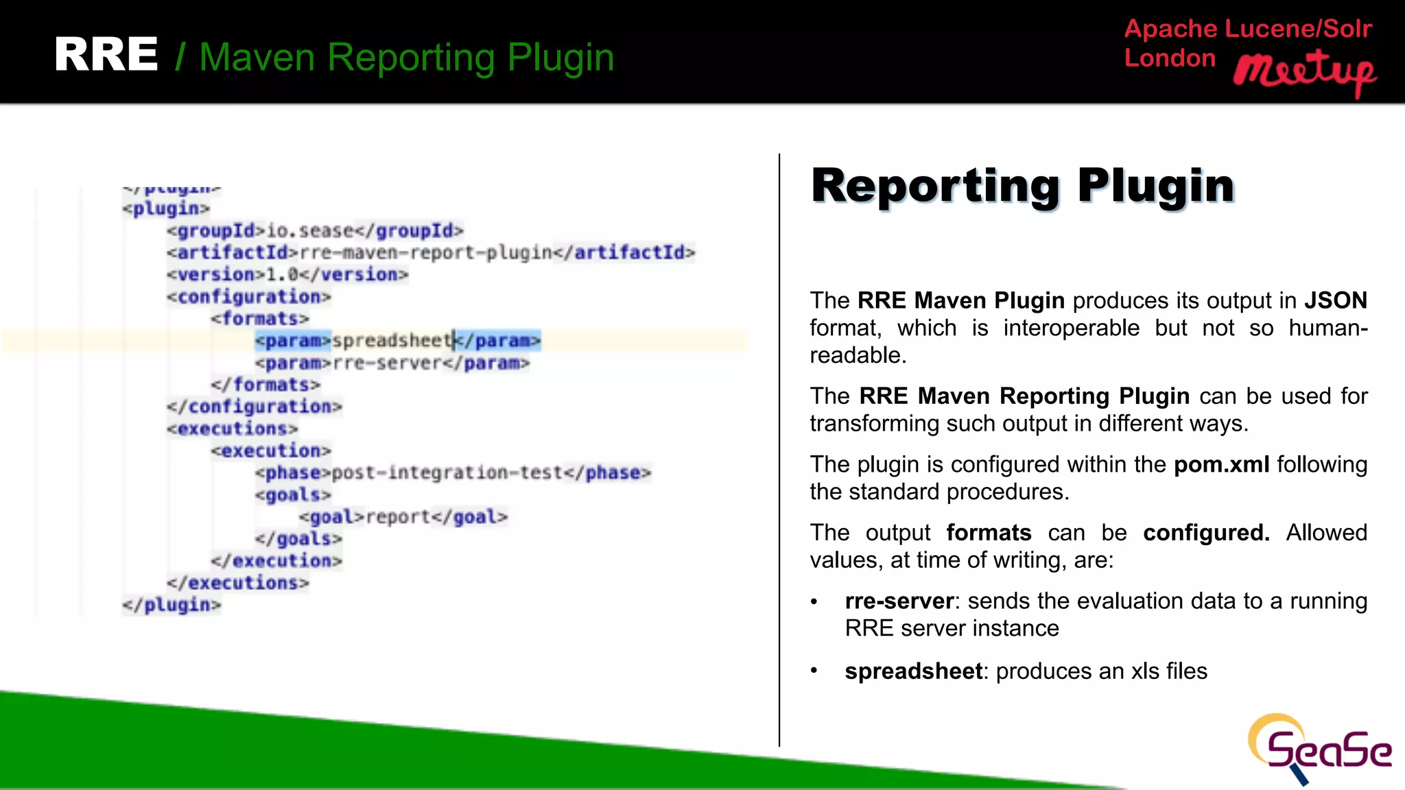 Apache Lucene/Solr
LondonRRE / Maven Reporting Plugin
The RRE Maven Plugin produces its output in JSON
format, which is interoperable but not so human-
readable.
The RRE Maven Reporting Plugin can be used for
transforming such output in different ways.
The plugin is configured within the pom.xml following
the standard procedures.
The output formats can be configured. Allowed
values, at time of writing, are:
• rre-server: sends the evaluation data to a running
RRE server instance
• spreadsheet: produces an xls files
Reporting Plugin
 