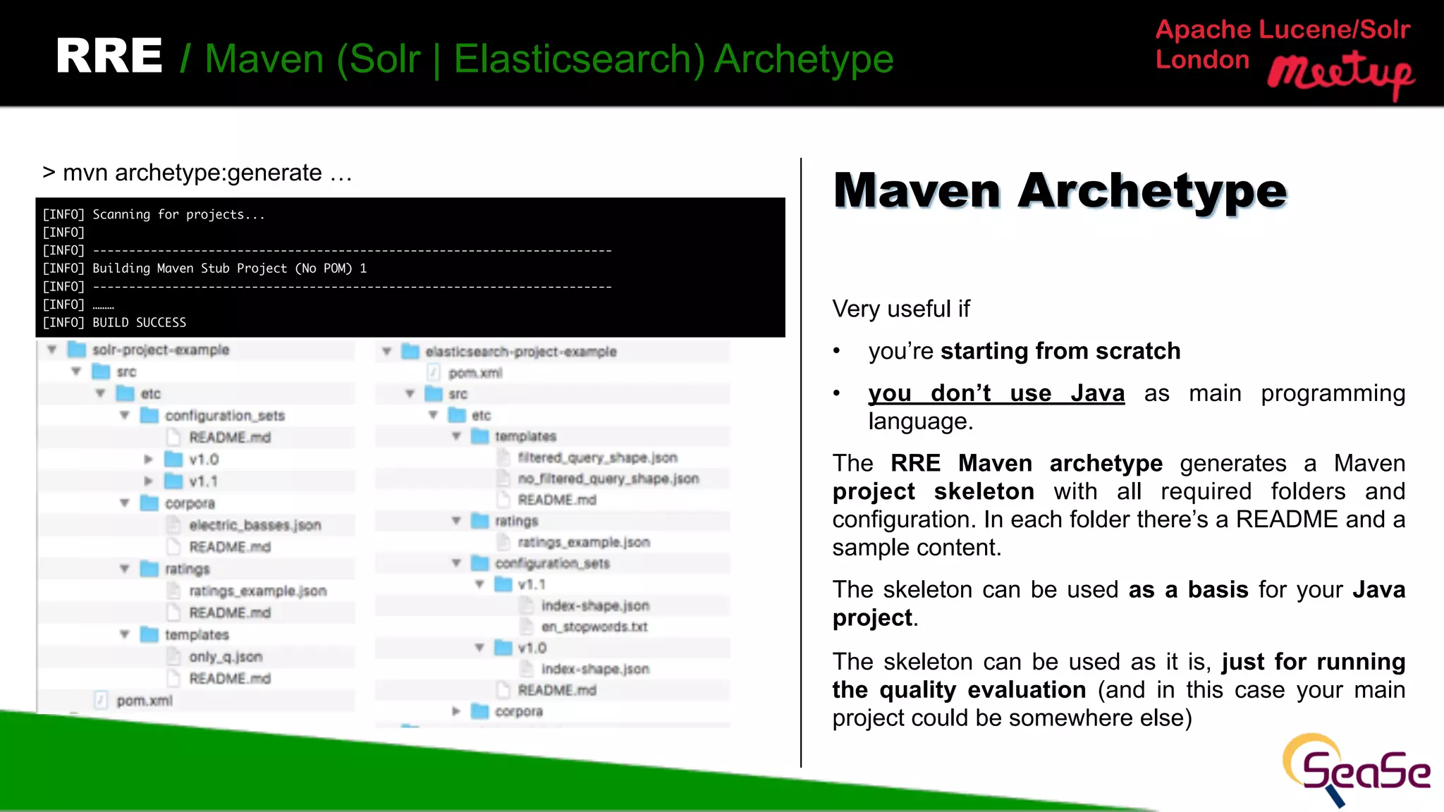 Apache Lucene/Solr
LondonRRE / Maven (Solr | Elasticsearch) Archetype
Very useful if
• you’re starting from scratch
• you don’t use Java as main programming
language.
The RRE Maven archetype generates a Maven
project skeleton with all required folders and
configuration. In each folder there’s a README and a
sample content.
The skeleton can be used as a basis for your Java
project.
The skeleton can be used as it is, just for running
the quality evaluation (and in this case your main
project could be somewhere else)
Maven Archetype
> mvn archetype:generate …
[INFO] Scanning for projects...
[INFO]
[INFO] ------------------------------------------------------------------------
[INFO] Building Maven Stub Project (No POM) 1
[INFO] ------------------------------------------------------------------------
[INFO] ………
[INFO] BUILD SUCCESS
 