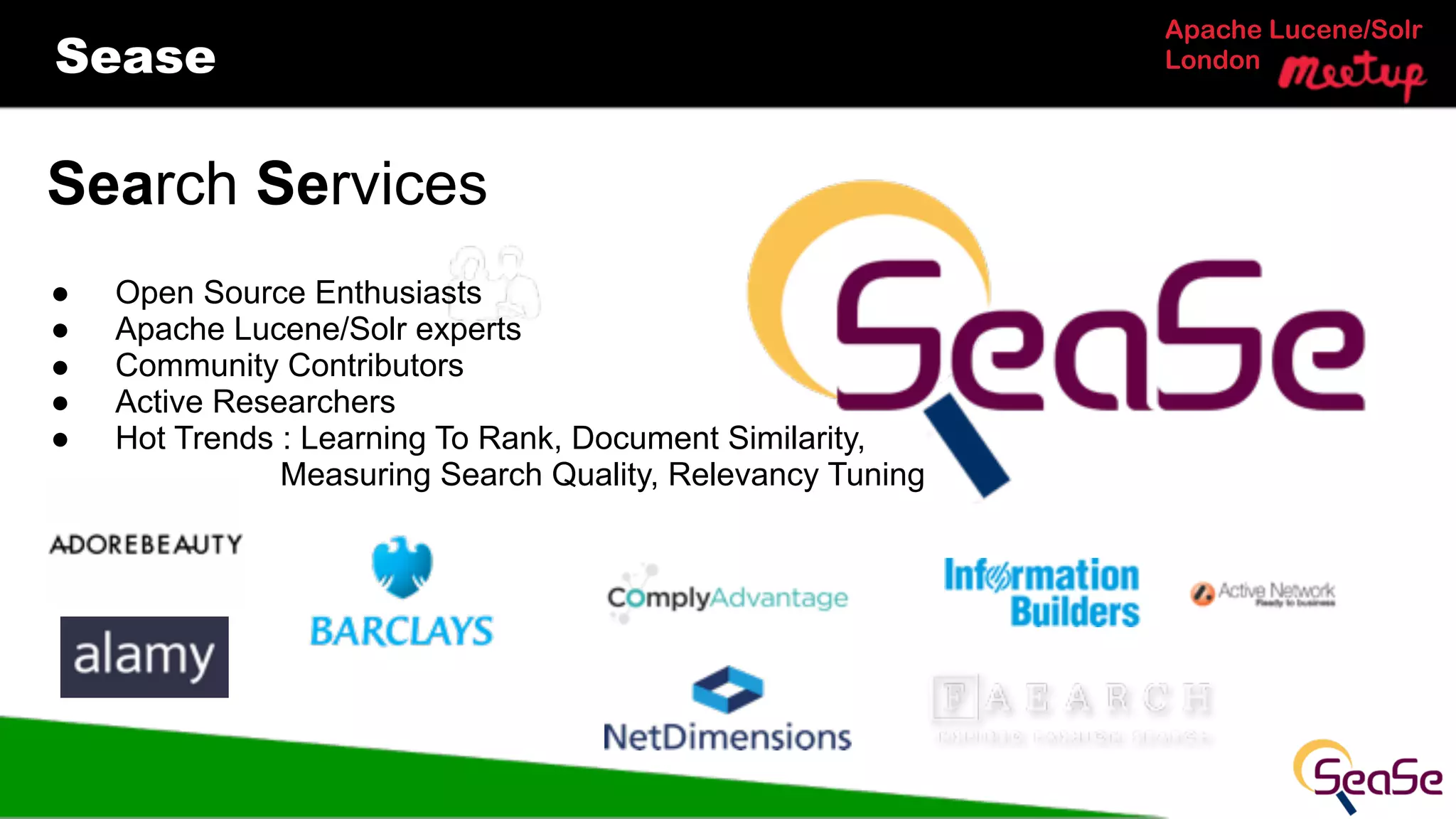 Apache Lucene/Solr
LondonSease
Search Services
● Open Source Enthusiasts
● Apache Lucene/Solr experts
! Community Contributors
● Active Researchers
● Hot Trends : Learning To Rank, Document Similarity,
Measuring Search Quality, Relevancy Tuning
 