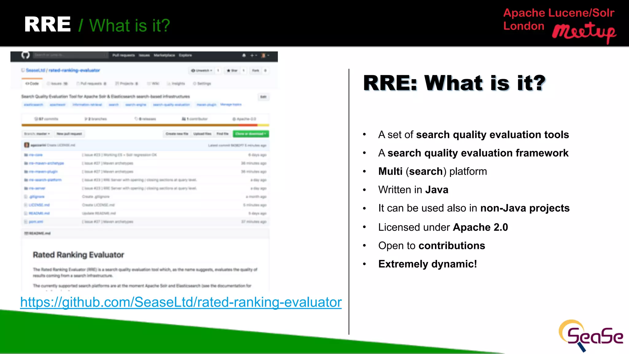 Apache Lucene/Solr
LondonRRE / What is it?
• A set of search quality evaluation tools
• A search quality evaluation framework
• Multi (search) platform
• Written in Java
• It can be used also in non-Java projects
• Licensed under Apache 2.0
• Open to contributions
• Extremely dynamic!
RRE: What is it?
https://github.com/SeaseLtd/rated-ranking-evaluator
 