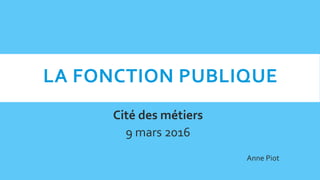 LA FONCTION PUBLIQUE
Cité des métiers
9 mars 2016
Anne Piot
 