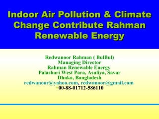 Indoor Air Pollution & ClimateIndoor Air Pollution & Climate
Change Contribute RahmanChange Contribute Rahman
Renewable EnergyRenewable Energy
Redwanoor Rahman ( BulBul)
Managing Director
Rahman Renewable Energy
Palasbari West Para, Asuliya, Savar
Dhaka, Bangladesh
redwanoor@yahoo.com, redwanoor@gmail.com
+00-88-01712-586110
 