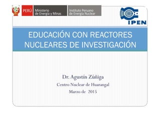 Dr.Agustín Zúñiga
Centro Nuclear de Huarangal
Marzo de 2015
EDUCACIÓN CON REACTORES
NUCLEARES DE INVESTIGACIÓN
 