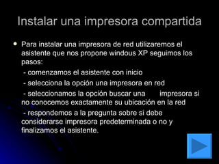 Instalar una impresora compartida Para instalar una impresora de red utilizaremos el asistente que nos propone windous XP seguimos los pasos:  - comenzamos el asistente con inicio  - selecciona la opción una impresora en red  - seleccionamos la opción buscar una  impresora si no conocemos exactamente su ubicación en la red  - respondemos a la pregunta sobre si debe considerarse impresora predeterminada o no y finalizamos el asistente.  
