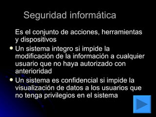 Seguridad informática  Es el conjunto de acciones, herramientas y dispositivos Un sistema integro si impide la modificación de la información a cualquier usuario que no haya autorizado con anterioridad  Un sistema es confidencial si impide la visualización de datos a los usuarios que no tenga privilegios en el sistema  