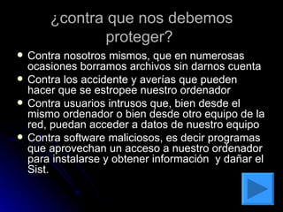 ¿contra que nos debemos proteger?  Contra nosotros mismos, que en numerosas ocasiones borramos archivos sin darnos cuenta  Contra los accidente y averías que pueden hacer que se estropee nuestro ordenador  Contra usuarios intrusos que, bien desde el mismo ordenador o bien desde otro equipo de la red, puedan acceder a datos de nuestro equipo Contra software maliciosos, es decir programas que aprovechan un acceso a nuestro ordenador para instalarse y obtener información  y dañar el Sist.  