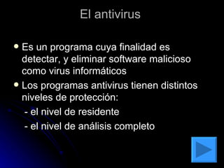 El antivirus  Es un programa cuya finalidad es detectar, y eliminar software malicioso como virus informáticos  Los programas antivirus tienen distintos niveles de protección:  - el nivel de residente  - el nivel de análisis completo  