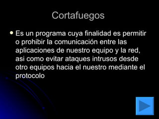 Cortafuegos  Es un programa cuya finalidad es permitir  o prohibir la comunicación entre las aplicaciones de nuestro equipo y la red, asi como evitar ataques intrusos desde otro equipos hacia el nuestro mediante el protocolo 
