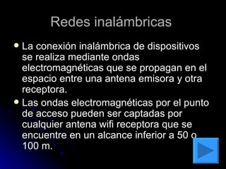 Redes inalámbricas  La conexión inalámbrica de dispositivos se realiza mediante ondas electromagnéticas que se propagan en el espacio entre una antena emisora y otra receptora. Las ondas electromagnéticas por el punto de acceso pueden ser captadas por cualquier antena wifi receptora que se encuentre en un alcance inferior a 50 o 100 m. 