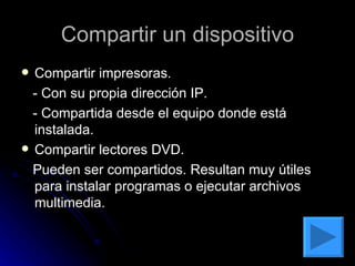 Compartir un dispositivo Compartir impresoras. - Con su propia dirección IP. - Compartida desde el equipo donde está instalada. Compartir lectores DVD. Pueden ser compartidos. Resultan muy útiles para instalar programas o ejecutar archivos multimedia. 