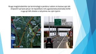 Rruga magjistraleështe nje terminologji e perdorur vetem ne kosove apo tek
shiqtarërt qe kane jetuar në republikat e Ish jugoslavisë(autostrada) është
rruga që lidh shtetet e ndryshme me njëri-tjetrin
 