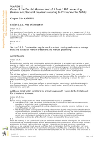 VLAREM II
Order of the Flemish Government of 1 June 1995 concerning
General and Sectoral provisions relating to Environmental Safety

Chapter 5.9. ANIMALS

Section 5.9.1. Area of application

Article 5.9.1.1.
§ 1.
The provisions of this chapter are applicable to the establishments referred to in subsections 9.3, 9.4,
9.5, 9.6, 9.7, 9.8 and 9.9 of the classification list as well as to the storage sites for manure referred to
in subsection 28.2 of the classification list that are associated with the aforementioned
establishments.

Article 5.9.1.2.
[...]

Section 5.9.2. Construction regulations for animal housing and manure storage
sites and places for manure treatment and manure processing


Animal housing

Article 5.9.2.1.
§ 1.
Animal housing must be built using durable and sound materials, in accordance with a code of good
practice or - failing such code - according to the rules of good workmanship, under the supervision of
a certified architect, an engineering architect, a civil architectural engineer, an industrial architectural
engineer, an agricultural engineer or a bio-engineer, in such a way that the nuisance for the
environment is prevented or restricted to the normal level of nuisance caused by neighbours.
§ 2.
The full floor surfaces in animal housing must be made of hardened material. They must be
manureproof. If this proves necessary, the manureproofness must be ensured by the application of a
manure-resistant impermeable layer. These floor surfaces must be sloping, to ensure the easy
removal of manure, slurry or flush water.
§ 3.
It is forbidden to equip these floor surfaces of animal housing, manure ducts and slurry tanks with
overflows or drainage channels to a surface water, a public sewer, an artificial drainage route for
rainwater or a septic pit.

Additional construction conditions for animal housing with respect to the limitation of
the emission of ammonia

Article 5.9.2.1bis.
§ 1.
For all poultry and pig farms for which an environmental licence is granted for:
        the operation of a new installation, whether or not in combination with the complete discon-
        tinuation of an existing cattle breeding establishment
        the changing of an existing cattle breeding establishment, whereby one or a multiple of new
        animal housings are built
        the changing of an existing cattle breeding establishment by the amalgamation of cattle breed-
        ing establishments, whereby one or a multiple of new animal housing are also built the newly to
        be built animal housing must be low in ammonia emissions if, for the animal cate-gory
        concerned, a technique is included in the list of low ammonia emission animal housings
        established by the order of the Flemish minister competent for the environment.
§ 2.
After the finishing of the construction of a low ammonia emission animal housing and the provision of
the different low ammonia emission animal housing systems included therein, a su-pervisory architect,
engineering architect, civil architectural engineer, industrial architectural en-gineer, agricultural
engineer or bio-engineer must issue a certificate that demonstrates that the construction work was
carried out in conformity with the low ammonia emission animal housing techniques described in the
list established by the order of the Flemish minister competent for the environment. This certificate is

 VLAREM II
 Consolidated version of 7 March 2012                                                                 Page 1/14
 