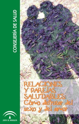 RELACIONES
Y PAREJAS
SALUDABLES:
Cómo disfrutar del
sexo y del amor
RELACIONES
Y PAREJAS
SALUDABLES:
Cómo disfrutar del
sexo y del amor
relaciones_saludables.indd 1 03/12/2010 15:32:21
 