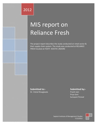 2012


   MIS report on
   Reliance Fresh
   The project report describes the study conducted on retail sector &
   their supply chain system. The study was conducted at RELIANCE
   FRESH located at FOOTI KOOTHI ,INDORE




   Submitted to:-                                   Submitted by:-
   Dr. Vishal Khasgiwala                            Prachi Jain
                                                    Priya Soni
                                                    Sunayani Porwal




                              Sapient Institute of Management Studies
                                                          7/13/2012
 