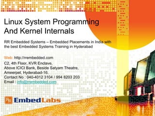 Linux System Programming
And Kernel Internals
RR Embedded Systems – Embedded Placements in India with
the best Embedded Systems Training in Hyderabad
Web: http://rrembedded.com
C2, 4th Floor, KVR Enclave,
Above ICICI Bank, Beside Satyam Theatre,
Ameerpet, Hyderabad-16.
Contact No : 040-4012 3104 / 994 8203 203
Email : info@rrembedded.com
 