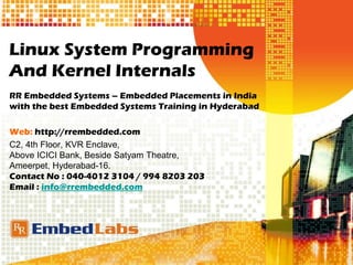 Linux System Programming
And Kernel Internals
RR Embedded Systems – Embedded Placements in India
with the best Embedded Systems Training in Hyderabad
Web: http://rrembedded.com
C2, 4th Floor, KVR Enclave,
Above ICICI Bank, Beside Satyam Theatre,
Ameerpet, Hyderabad-16.
Contact No : 040-4012 3104 / 994 8203 203
Email : info@rrembedded.com
 