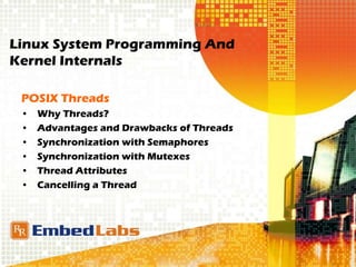 Linux System Programming And
Kernel Internals
POSIX Threads
• Why Threads?
• Advantages and Drawbacks of Threads
• Synchronization with Semaphores
• Synchronization with Mutexes
• Thread Attributes
• Cancelling a Thread
 