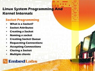 Linux System Programming And
Kernel Internals
Socket Programming
• What is a Socket?
• Socket Attributes
• Creating a Socket
• Naming a socket
• Creating Socket Queue
• Requesting Connections
• Accepting Connections
• Closing a Socket
• Multiple clients
 