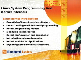 Linux System Programming And
Kernel Internals
Linux kernel Introduction
• Essentials of Linux kernel architecture
• Understanding need for kernel programming
• Kernel programming models
• Modifying kernel sources
• Kernel configuration and compilation
• Introduction to kernel modules
• Kernel modules vs. Applications
• Exploring kernel module architecture
 